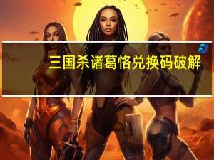 三国杀诸葛恪兑换码破解（三国杀诸葛恪兑换码）