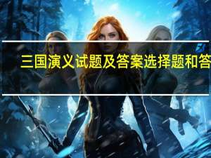 三国演义试题及答案选择题和答案（三国演义试题及答案）