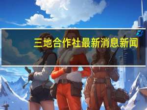 三地合作社最新消息新闻（三地合作社最新消息）
