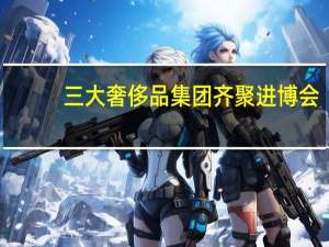 三大奢侈品集团齐聚进博会：愿进一步加强与中国紧密联系