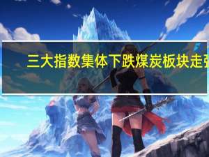 三大指数集体下跌 煤炭板块走强