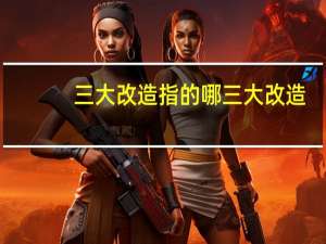三大改造指的哪三大改造（三大改造指的是）