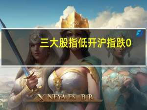 三大股指低开沪指跌0.19深成指跌0.24创业板跌0.48