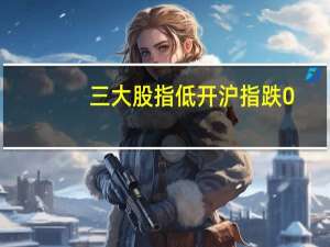 三大股指低开沪指跌0.36深成指跌0.37创业板跌0.4
