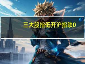三大股指低开沪指跌0.44深成指跌0.57创业板跌0.53