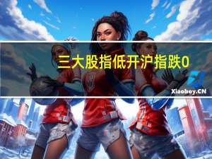 三大股指低开沪指跌0.47深成指跌0.61创业板跌0.68