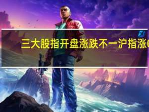三大股指开盘涨跌不一沪指涨0.06深成指跌0.12创业板跌0.3