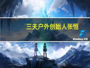 三夫户外创始人张恒（张恒-北京三夫户外用品股份有限公司董事长介绍）