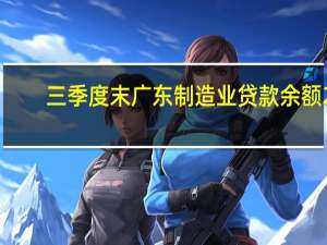 三季度末广东（不含深圳）制造业贷款余额2.61万亿元 同比增长20.81%