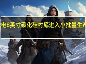 三安光电8英寸碳化硅衬底进入小批量生产及送样阶段