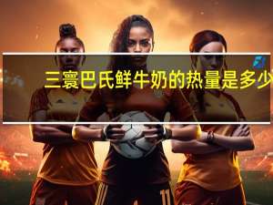 三寰 巴氏鲜牛奶的热量是多少