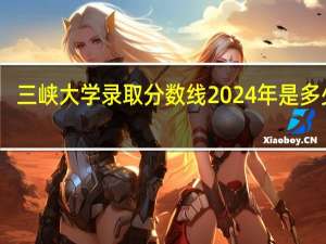 三峡大学录取分数线2024年是多少分(附各省录取最低分)