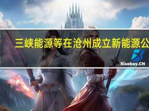三峡能源等在沧州成立新能源公司