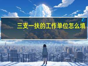 三支一扶的工作单位怎么填