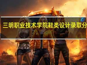 三明职业技术学院鞋类设计录取分数线