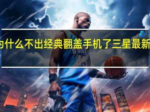 三星为什么不出经典翻盖手机了 三星最新款翻盖手机