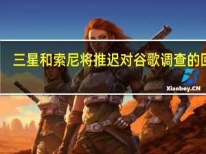 三星和索尼将推迟对谷歌调查的回应
