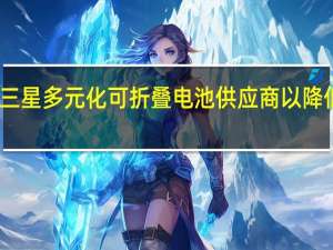 三星多元化可折叠电池供应商以降低成本