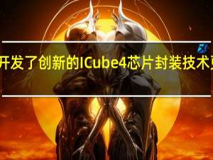 三星开发了创新的ICube4芯片封装技术更快更高效