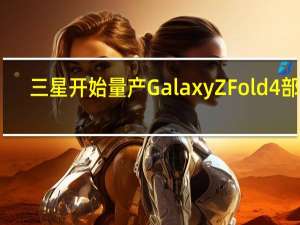 三星开始量产Galaxy Z Fold 4部件