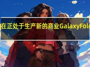 三星现在正处于生产新的商业GalaxyFold的最后阶段