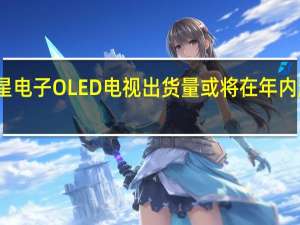 三星电子OLED电视出货量或将在年内超越索尼
