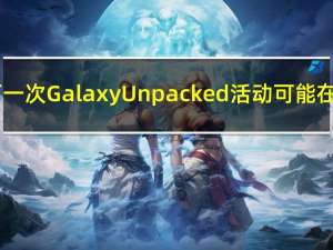三星的下一次Galaxy Unpacked活动可能在7月举行