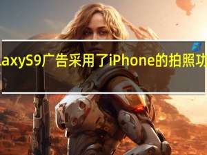 三星的Galaxy S9广告采用了iPhone的拍照功能但是这现实吗