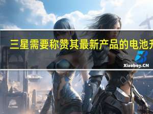 三星需要称赞其最新产品的电池升级