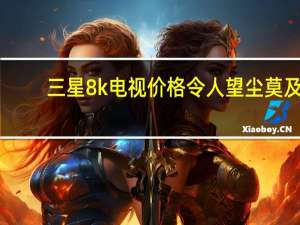 三星8k电视价格令人望尘莫及（三星8k电视(三星8k电视)）