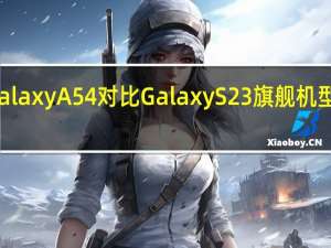 三星GalaxyA54对比GalaxyS23旗舰机型到底好多少