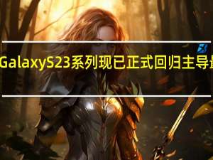 三星Galaxy S23系列现已正式回归主导最高端系列