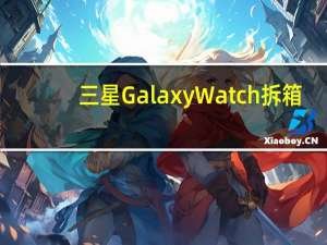 三星Galaxy Watch拆箱：给您的第一印象
