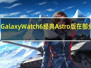 三星GalaxyWatch6经典Astro版在部分市场推出