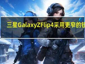 三星Galaxy Z Flip 4采用更窄的铰链