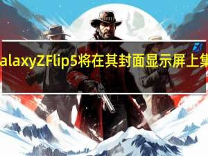 三星GalaxyZFlip5将在其封面显示屏上集成谷歌地图