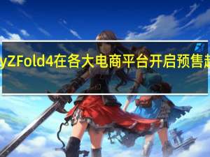 三星GalaxyZFold4在各大电商平台开启预售起售价为12999元