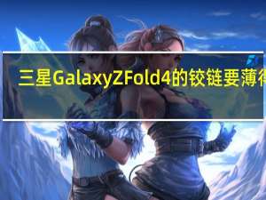 三星Galaxy Z Fold 4的铰链要薄得多
