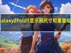 三星Galaxy Z Fold 5显示屏尺寸和重量似乎最终确定
