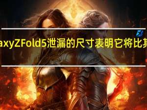 三星Galaxy Z Fold 5泄漏的尺寸表明它将比其前身更薄更轻