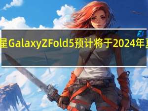 三星GalaxyZFold5预计将于2024年夏季发布