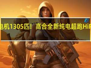 三电机1305匹！高合全新纯电超跑HiPhi A发布：零百加速两秒级