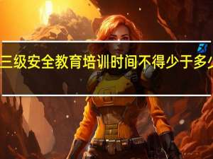 三级安全教育培训时间不得少于多少小时