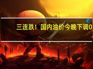 三连跌！国内油价今晚下调0.11元/L：加满一箱少花5.5元