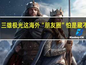 三雄极光这海外“朋友圈” 怕是藏不住了