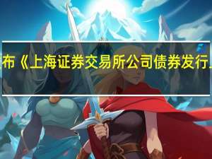 上交所发布《上海证券交易所公司债券发行上市审核规则（2023年修订）》