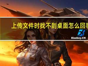 上传文件时找不到桌面怎么回事（上传文件时找不到桌面）