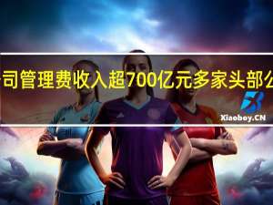 上半年基金公司管理费收入超700亿元 多家头部公募管理费收入下滑