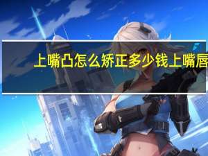 上嘴凸怎么矫正多少钱 上嘴唇厚凸嘴怎么调整