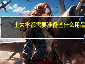 上大学都需要准备些什么用品（上大学都需要准备些什么）